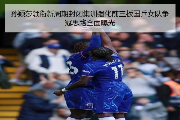 孙颖莎领衔新周期封闭集训强化前三板国乒女队争冠思路全面曝光