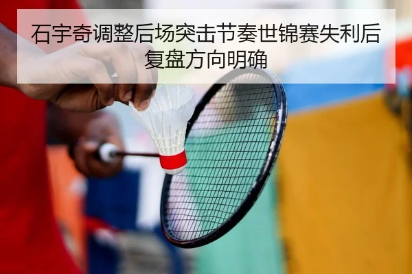 石宇奇调整后场突击节奏世锦赛失利后复盘方向明确